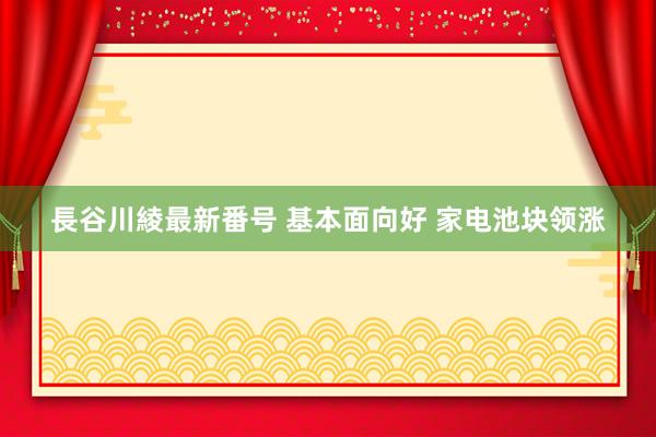 長谷川綾最新番号 基本面向好 家电池块领涨