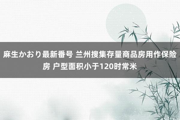 麻生かおり最新番号 兰州搜集存量商品房用作保险房 户型面积小于120时常米