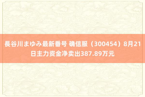 長谷川まゆみ最新番号 确信服（300454）8月21日主力资金净卖出387.89万元