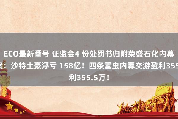 ECO最新番号 证监会4 份处罚书归附荣盛石化内幕交游案：沙特土豪浮亏 158亿！四条蠹虫内幕交游盈利355.5万！