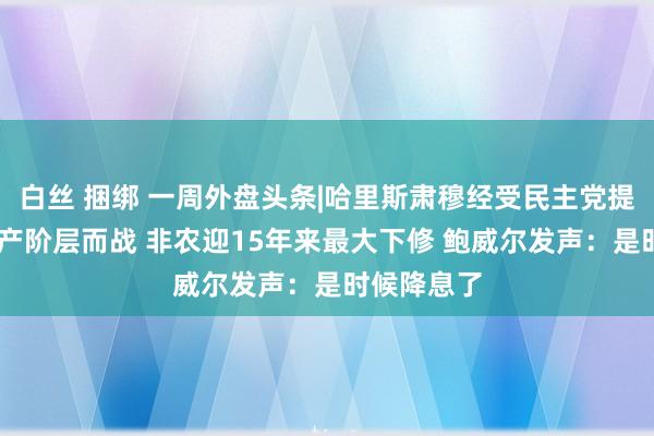 白丝 捆绑 一周外盘头条|哈里斯肃穆经受民主党提名 誓为中产阶层而战 非农迎15年来最大下修 鲍威尔发声：是时候降息了