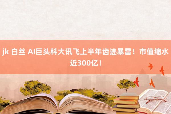 jk 白丝 AI巨头科大讯飞上半年齿迹暴雷！市值缩水近300亿！