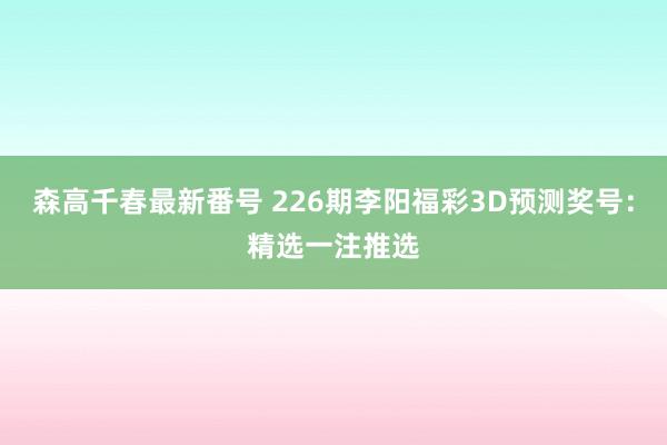 森高千春最新番号 226期李阳福彩3D预测奖号：精选一注推选