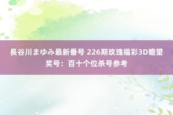 長谷川まゆみ最新番号 226期玫瑰福彩3D瞻望奖号：百十个位杀号参考