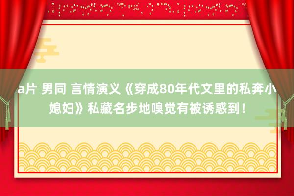 a片 男同 言情演义《穿成80年代文里的私奔小媳妇》私藏名步地嗅觉有被诱惑到！