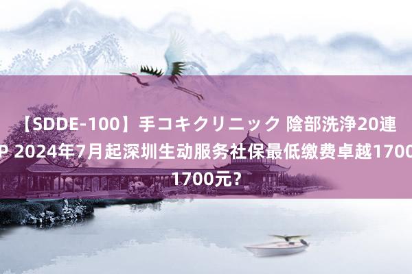 【SDDE-100】手コキクリニック 陰部洗浄20連発SP 2024年7月起深圳生动服务社保最低缴费卓越1700元？