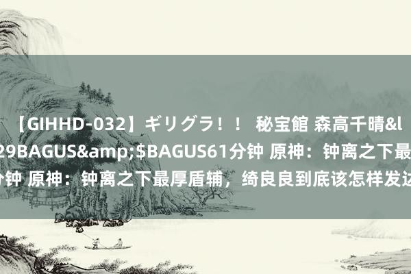 【GIHHD-032】ギリグラ！！ 秘宝館 森高千晴</a>2011-09-29BAGUS&$BAGUS61分钟 原神：钟离之下最厚盾辅，绮良良到底该怎样发达，实力如何？