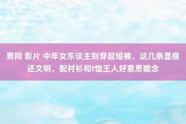 男同 影片 中年女东谈主别穿超短裤，这几条显瘦还文明，配衬衫和t恤王人好意思瞻念