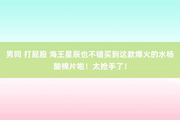 男同 打屁股 海王星辰也不错买到这款爆火的水杨酸棉片啦！太抢手了！