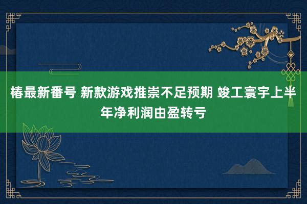 椿最新番号 新款游戏推崇不足预期 竣工寰宇上半年净利润由盈转亏