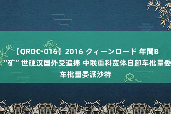 【QRDC-016】2016 クィーンロード 年間BEST10 “矿”世硬汉国外受追捧 中联重科宽体自卸车批量委派沙特