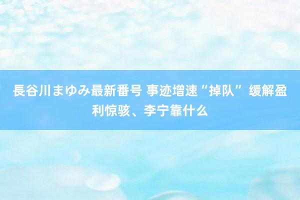 長谷川まゆみ最新番号 事迹增速“掉队” 缓解盈利惊骇、李宁靠什么