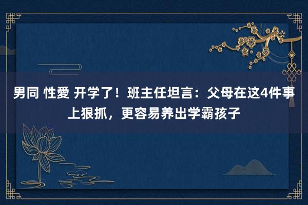 男同 性愛 开学了！班主任坦言：父母在这4件事上狠抓，更容易养出学霸孩子