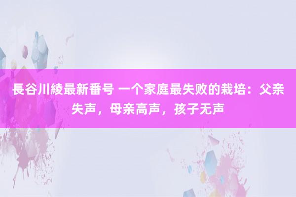 長谷川綾最新番号 一个家庭最失败的栽培：父亲失声，母亲高声，孩子无声