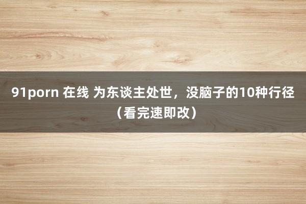91porn 在线 为东谈主处世，没脑子的10种行径（看完速即改）